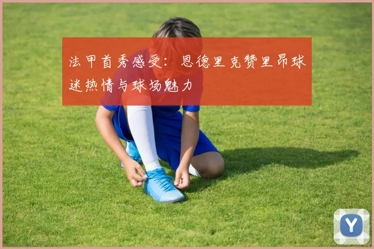 法甲首秀感受：恩德里克赞里昂球迷热情与球场魅力
