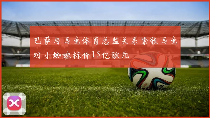巴萨与马竞体育总监关系紧张马竞对小蜘蛛标价15亿欧元