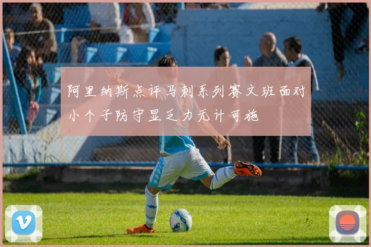 阿里纳斯点评马刺系列赛文班面对小个子防守显乏力无计可施