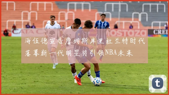 海伍德宣告詹姆斯库里杜兰特时代落幕新一代明星将引领NBA未来