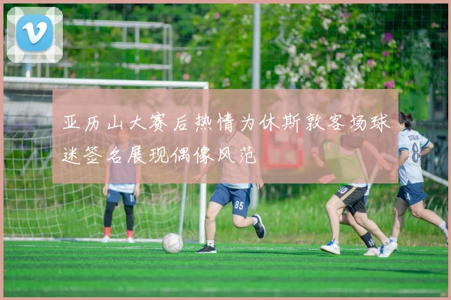 亚历山大赛后热情为休斯敦客场球迷签名展现偶像风范