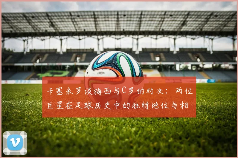 卡塞米罗谈梅西与C罗的对决：两位巨星在足球历史中的独特地位与相互激励