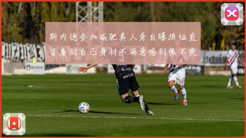 斯内德参加减肥真人秀自曝烦恼直言看到自己身材不满意感到很不爽