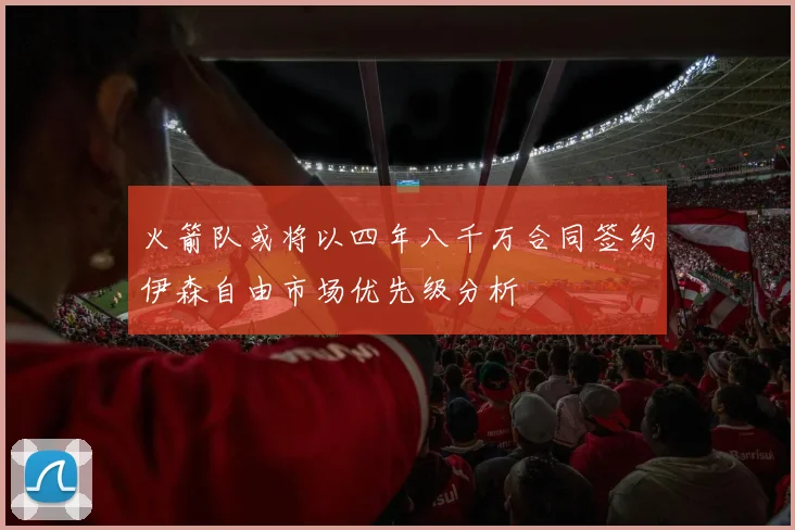 火箭队或将以四年八千万合同签约伊森自由市场优先级分析